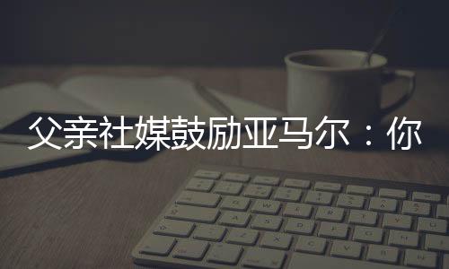 父亲社媒鼓励亚马尔：你让我想起了伟大的马拉多纳