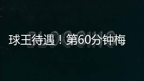 球王待遇！第60分钟梅西替补登场 全场球迷瞬间沸腾