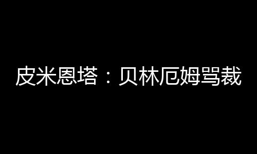 皮米恩塔：贝林厄姆骂裁判没被罚下？估计裁判没听见