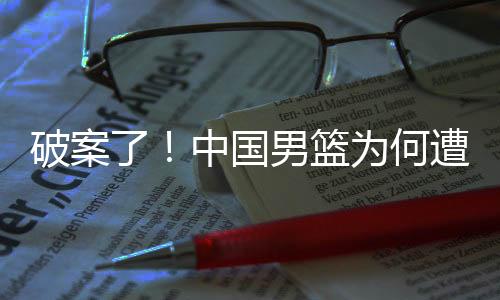 破案了！中国男篮为何遭遇11连败，郭士强一席话道出真相