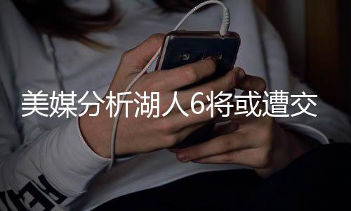 美媒分析湖人6将或遭交易：5后卫+1中锋能换啥？早该放弃畸形阵容