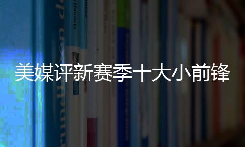 美媒评新赛季十大小前锋：39岁詹姆斯居首，莱昂纳德紧随其后