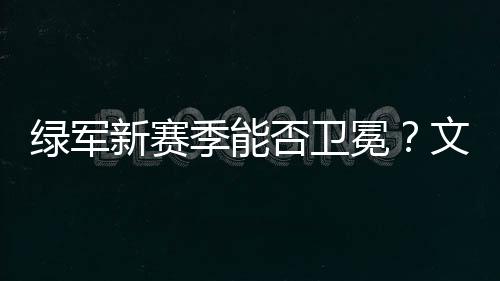 绿军新赛季能否卫冕？文胖：期待他们能成功 但这真的很难