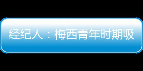 经纪人：梅西青年时期吸引皇马和阿森纳目光，但他只想在巴萨