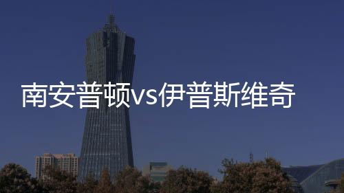 南安普顿vs伊普斯维奇球员评分：迪布林8.0分，阿彻5.7分