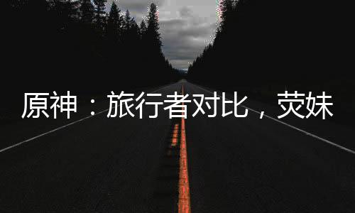 原神：旅行者对比，荧妹崩溃了