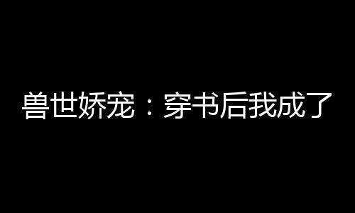 兽世娇宠：穿书后我成了万人迷,兽世娇宠：穿书后我成了万人迷