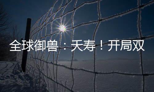 全球御兽：夭寿！开局双S级天赋