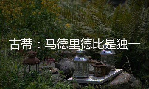 古蒂：马德里德比是独一无二的，我相信皇马能复仇