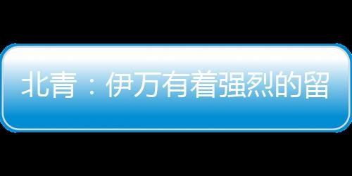 北青：伊万有着强烈的留队意愿，并已着手准备10月的比赛