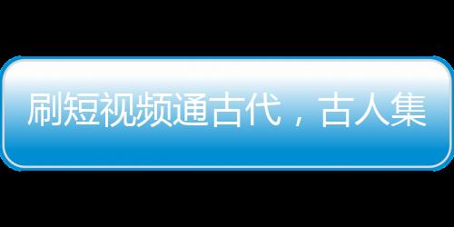 刷短视频通古代，古人集体破防了