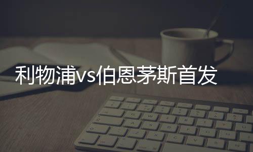 利物浦vs伯恩茅斯首发：努涅斯搭档萨拉赫 迪亚斯、麦卡出战