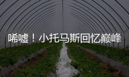 唏嘘！小托马斯回忆巅峰赛季，最好但也是最惨！