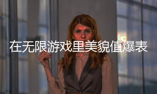 在无限游戏里美貌值爆表,在无限游戏里美貌值爆表