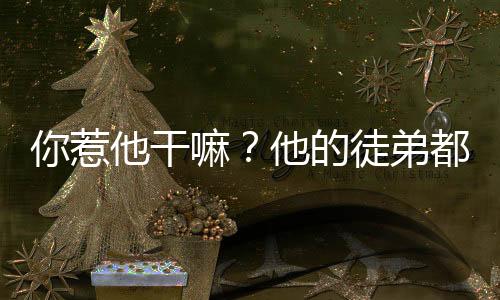 你惹他干嘛？他的徒弟都成仙帝了,你惹他干嘛？他的徒弟都成仙帝了