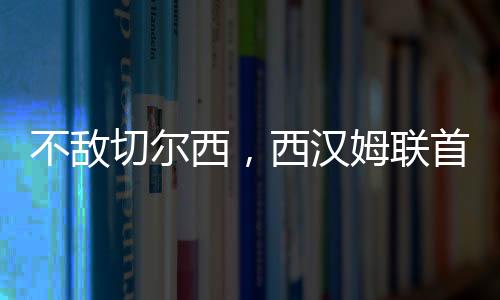 不敌切尔西，西汉姆联首次在赛季前三场英超主场比赛全部失利