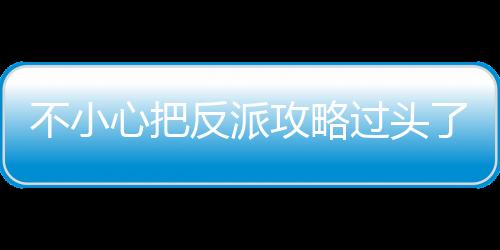 不小心把反派攻略过头了,不小心把反派攻略过头了