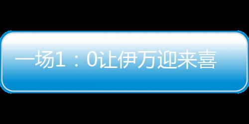 一场1：0让伊万迎来喜讯，再得锋线归化猛将，国足出线重现曙光