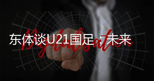 东体谈U21国足：未来处境或更糟，但积极态度为老大哥打了样