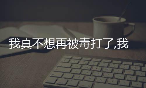 我真不想再被毒打了,我真不想再被毒打了