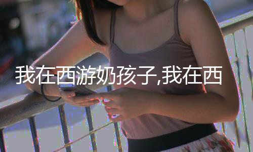 我在西游奶孩子,我在西游奶孩子