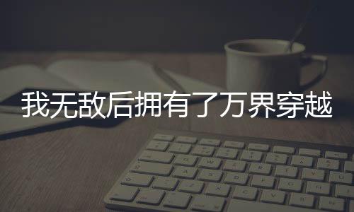 我无敌后拥有了万界穿越系统,我无敌后拥有了万界穿越系统