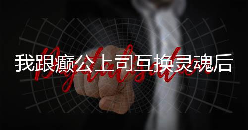 我跟癫公上司互换灵魂后,我跟癫公上司互换灵魂后