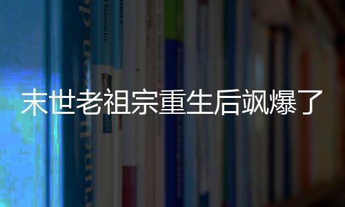 末世老祖宗重生后飒爆了！,末世老祖宗重生后飒爆了！