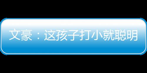 文豪：这孩子打小就聪明,文豪：这孩子打小就聪明