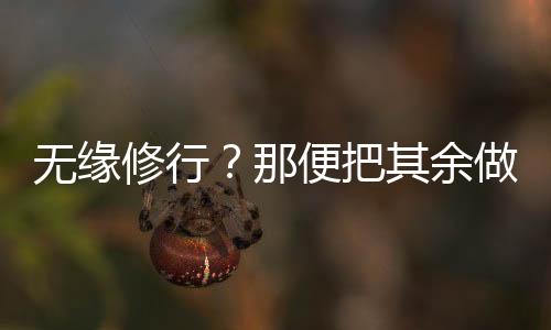 无缘修行？那便把其余做到极致,无缘修行？那便把其余做到极致