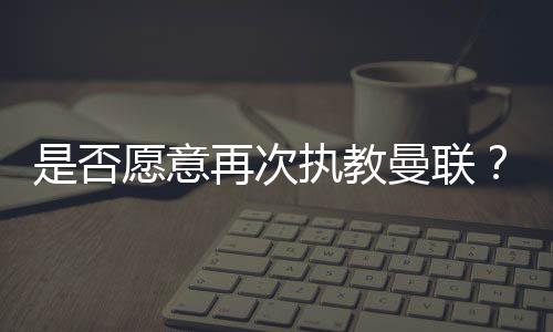 是否愿意再次执教曼联？索尔斯克亚：是的，我当然愿意