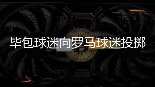 毕包球迷向罗马球迷投掷焰火，毕尔巴鄂竞技官方发文谴责