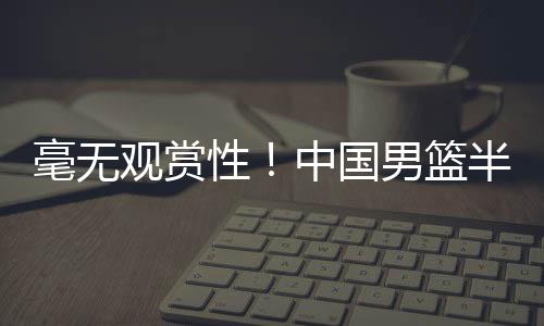 毫无观赏性！中国男篮半场29分，双方三分20中2，天才内线遭针对