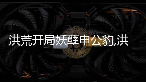 洪荒开局妖孽申公豹,洪荒开局妖孽申公豹