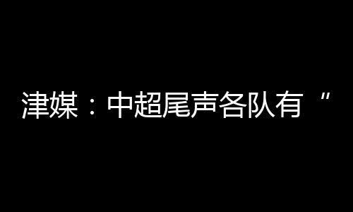 津媒：中超尾声各队有“小算盘” 一场比赛闪失就能改变形势