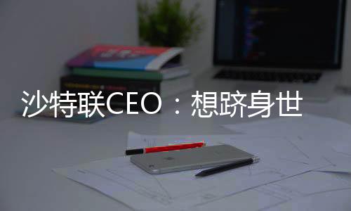 沙特联CEO：想跻身世界前五联赛 我认为我们接近前十了