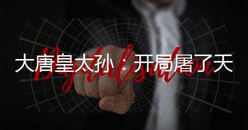 大唐皇太孙：开局屠了天策上将府