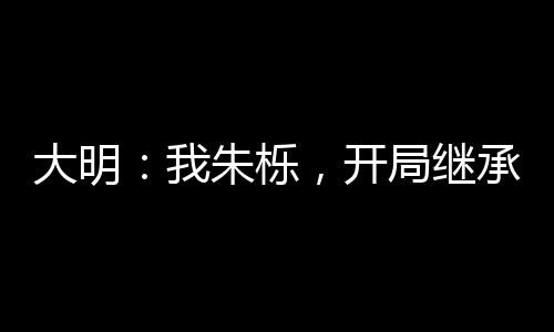 大明：我朱栎，开局继承神机百炼