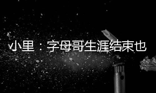 小里：字母哥生涯结束也不会超邓肯 后者有5冠&每年打季后赛