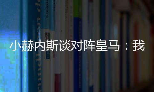 小赫内斯谈对阵皇马：我们相信我们能给皇马带来麻烦