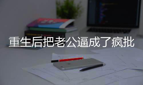 重生后把老公逼成了疯批,重生后把老公逼成了疯批