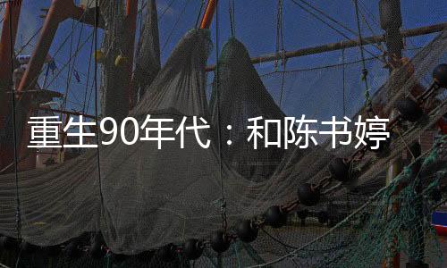 重生90年代：和陈书婷狂飙乡村,重生90年代：和陈书婷狂飙乡村