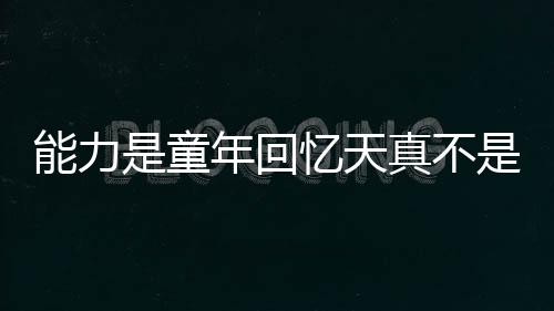 能力是童年回忆天真不是很正常么,能力是童年回忆天真不是很正常么