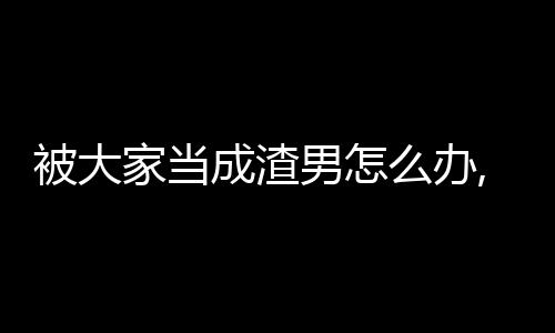 被大家当成渣男怎么办,被大家当成渣男怎么办