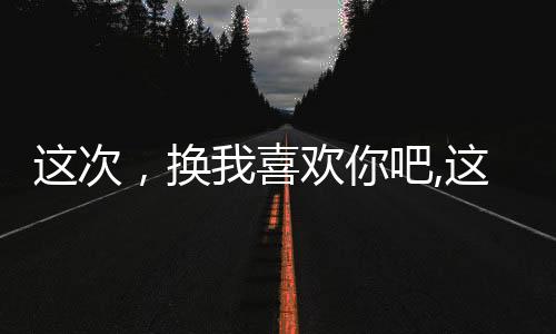 这次，换我喜欢你吧,这次，换我喜欢你吧