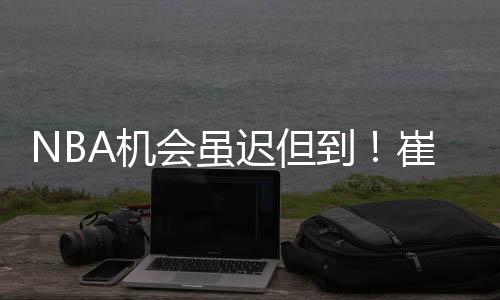 NBA机会虽迟但到！崔永熙获篮网双向合同 他真有机会在这站稳脚跟