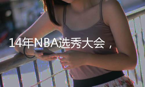 14年NBA选秀大会，恩比德第3顺位被选中，同届还有谁是全明星？