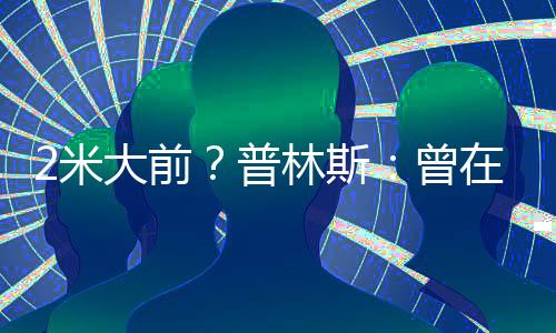 2米大前？普林斯：曾在篮网打四 欧文坦言“这根本无法夺冠”